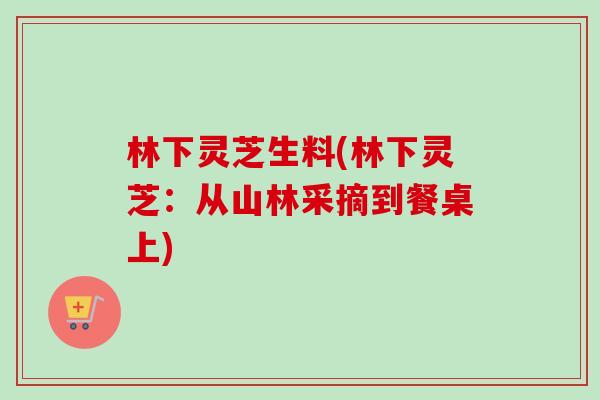 林下灵芝生料(林下灵芝:从山林采摘到餐桌上) 林下灵芝生料(林下灵芝:从山林采摘到餐桌上)