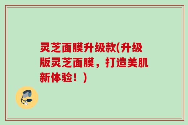 灵芝面膜升级款(升级版灵芝面膜,打造美肌新体验!) 灵芝面膜升级款(升级版灵芝面膜,打造美肌新体验!)