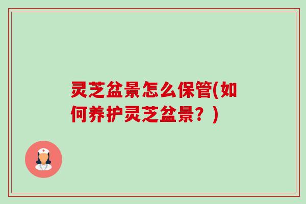 灵芝盆景怎么保管(如何养护灵芝盆景?) 灵芝盆景怎么保管(如何养护灵芝盆景?)