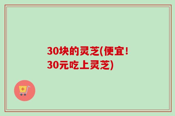 30块的灵芝(便宜!30元吃上灵芝) 30块的灵芝(便宜!30元吃上灵芝)