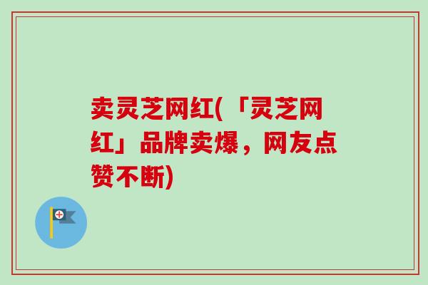 卖灵芝网红(「灵芝网红」品牌卖爆,网友点赞不断) 卖灵芝网红(「灵芝网红」品牌卖爆,网友点赞不断)