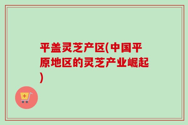 平盖灵芝产区(中国平原地区的灵芝产业崛起)