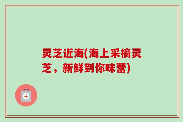 灵芝近海(海上采摘灵芝,新鲜到你味蕾) 灵芝近海(海上采摘灵芝,新鲜到你味蕾)