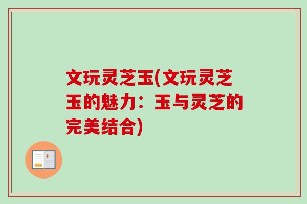 文玩灵芝玉(文玩灵芝玉的魅力:玉与灵芝的完美结合) 文玩灵芝玉(文玩灵芝玉的魅力:玉与灵芝的完美结合)