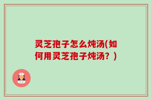 灵芝孢子怎么炖汤(如何用灵芝孢子炖汤?) 灵芝孢子怎么炖汤(如何用灵芝孢子炖汤?)