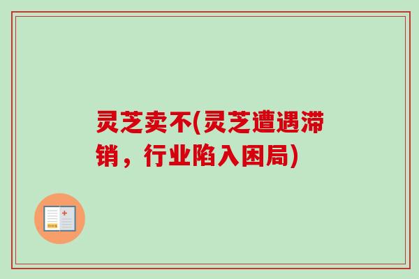 灵芝卖不(灵芝遭遇滞销,行业陷入困局) 灵芝卖不(灵芝遭遇滞销,行业陷入困局)