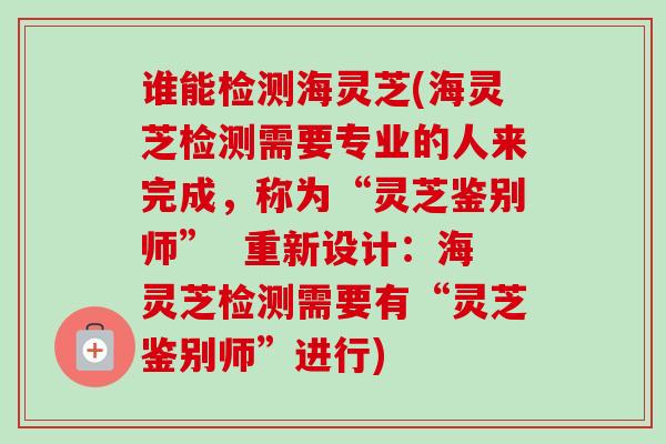 谁能检测海灵芝(海灵芝检测需要专业的人来完成,称为“灵芝鉴别师” 重新设计:海灵芝检测需要有“灵芝鉴别师”进行) 谁能检测海灵芝(海灵芝检测需要专业的人来完成,称为“灵芝鉴别师” 重新设计:海灵芝检测需要有“灵芝鉴别师”进行)