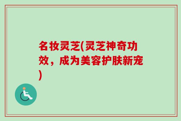 名妆灵芝(灵芝神奇功效，成为美容护肤新宠)