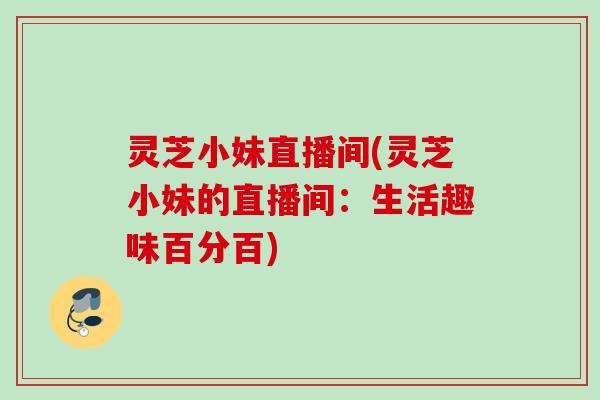 灵芝小妹直播间(灵芝小妹的直播间:生活趣味百分百) 灵芝小妹直播间(灵芝小妹的直播间:生活趣味百分百)
