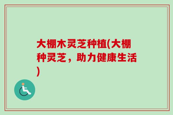 大棚木灵芝种植(大棚种灵芝,助力健康生活) 大棚木灵芝种植(大棚种灵芝,助力健康生活)