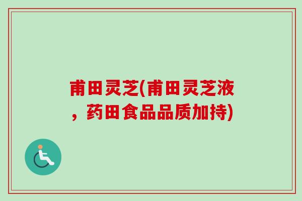 甫田灵芝(甫田灵芝液,药田食品品质加持) 甫田灵芝(甫田灵芝液,药田食品品质加持)
