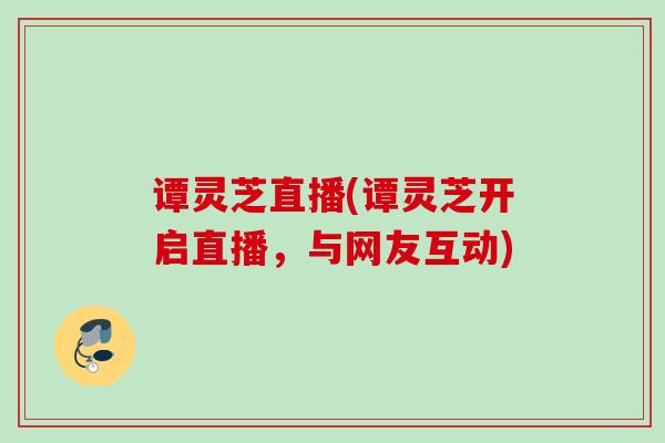 谭灵芝直播(谭灵芝开启直播,与网友互动) 谭灵芝直播(谭灵芝开启直播,与网友互动)