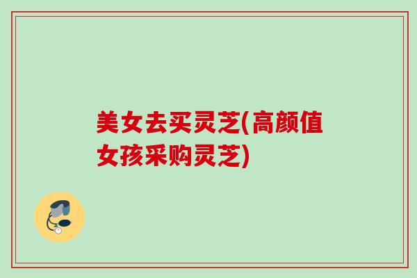 美女去买灵芝(高颜值女孩采购灵芝) 美女去买灵芝(高颜值女孩采购灵芝)