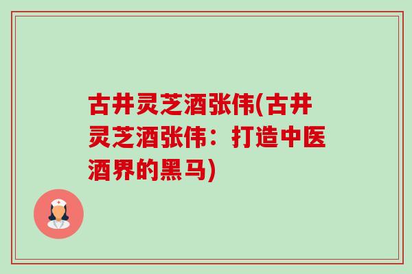 古井灵芝酒张伟(古井灵芝酒张伟:打造中医酒界的黑马) 古井灵芝酒张伟(古井灵芝酒张伟:打造中医酒界的黑马)