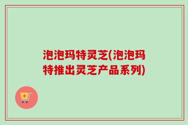 泡泡玛特灵芝(泡泡玛特推出灵芝产品系列) 泡泡玛特灵芝(泡泡玛特推出灵芝产品系列)