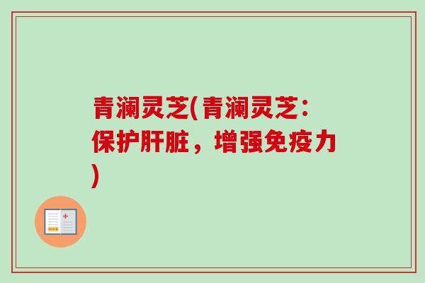 青澜灵芝(青澜灵芝:保护,增强免疫力) 青澜灵芝(青澜灵芝:保护,增强免疫力)