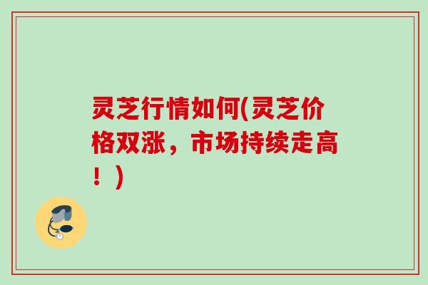 灵芝行情如何(灵芝价格双涨,市场持续走高!) 灵芝行情如何(灵芝价格双涨,市场持续走高!)