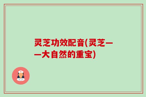 灵芝功效配音(灵芝——大自然的重宝) 灵芝功效配音(灵芝——大自然的重宝)
