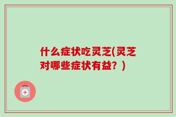 什么症状吃灵芝(灵芝对哪些症状有益?) 什么症状吃灵芝(灵芝对哪些症状有益?)