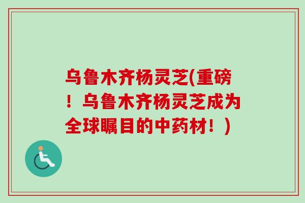 乌鲁木齐杨灵芝(重磅!乌鲁木齐杨灵芝成为全球瞩目的材!) 乌鲁木齐杨灵芝(重磅!乌鲁木齐杨灵芝成为全球瞩目的材!)