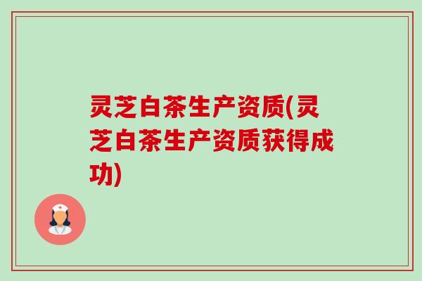 灵芝白茶生产资质(灵芝白茶生产资质获得成功) 灵芝白茶生产资质(灵芝白茶生产资质获得成功)