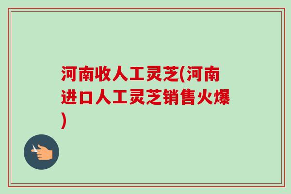 河南收人工灵芝(河南进口人工灵芝销售火爆) 河南收人工灵芝(河南进口人工灵芝销售火爆)