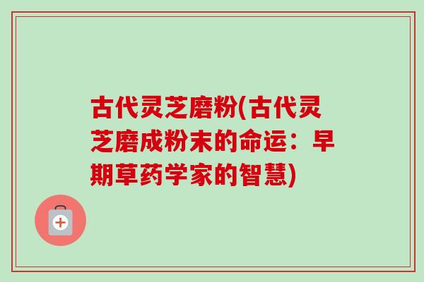 古代灵芝磨粉(古代灵芝磨成粉末的命运:早期草药学家的智慧) 古代灵芝磨粉(古代灵芝磨成粉末的命运:早期草药学家的智慧)