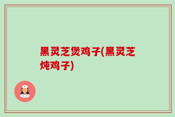 黑灵芝煲鸡子(黑灵芝炖鸡子) 黑灵芝煲鸡子(黑灵芝炖鸡子)
