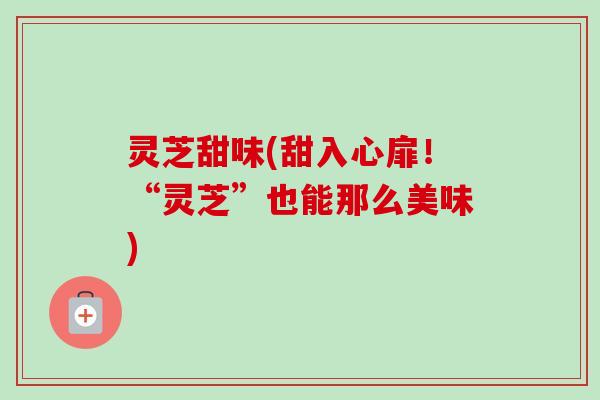 灵芝甜味(甜入心扉!“灵芝”也能那么美味) 灵芝甜味(甜入心扉!“灵芝”也能那么美味)