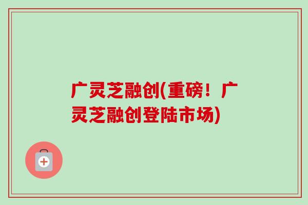 广灵芝融创(重磅!广灵芝融创登陆市场) 广灵芝融创(重磅!广灵芝融创登陆市场)