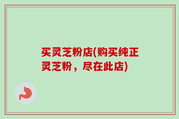 买灵芝粉店(购买纯正灵芝粉，尽在此店)