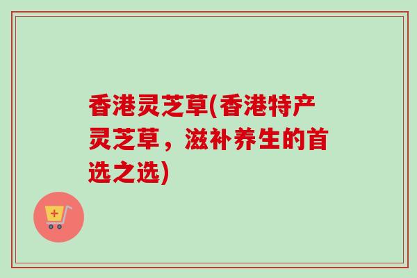 香港灵芝草(香港特产灵芝草,滋补养生的首选之选) 香港灵芝草(香港特产灵芝草,滋补养生的首选之选)