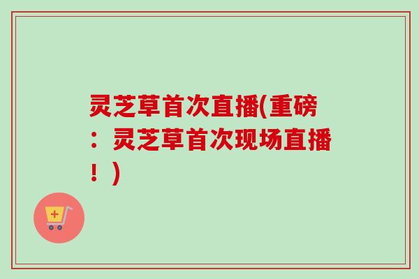 灵芝草首次直播(重磅：灵芝草首次现场直播！)