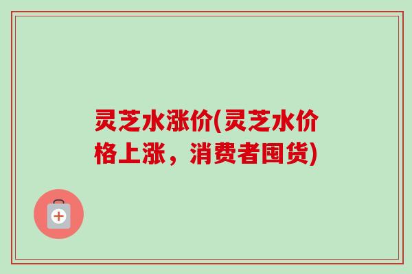 灵芝水涨价(灵芝水价格上涨,消费者囤货) 灵芝水涨价(灵芝水价格上涨,消费者囤货)