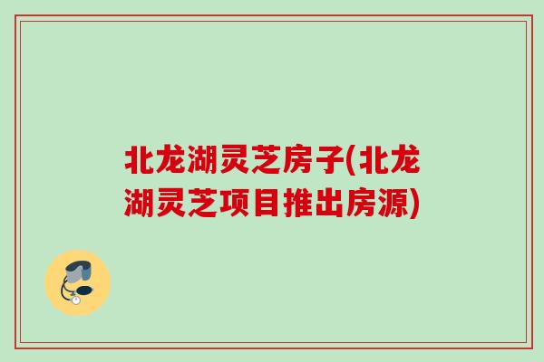北龙湖灵芝房子(北龙湖灵芝项目推出房源) 北龙湖灵芝房子(北龙湖灵芝项目推出房源)