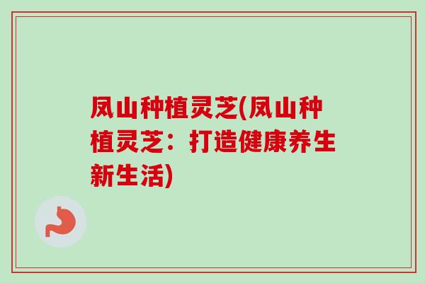 凤山种植灵芝(凤山种植灵芝:打造健康养生新生活) 凤山种植灵芝(凤山种植灵芝:打造健康养生新生活)