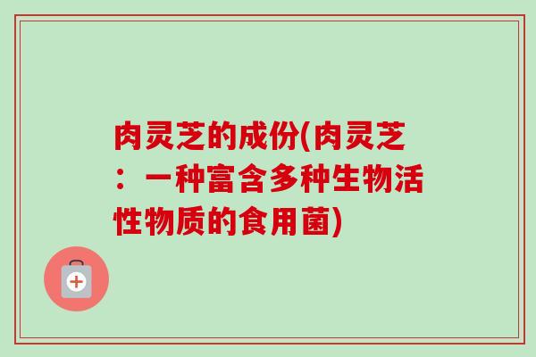 肉灵芝的成份(肉灵芝:一种富含多种生物活性物质的食用菌) 肉灵芝的成份(肉灵芝:一种富含多种生物活性物质的食用菌)