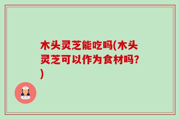 木头灵芝能吃吗(木头灵芝可以作为食材吗？)