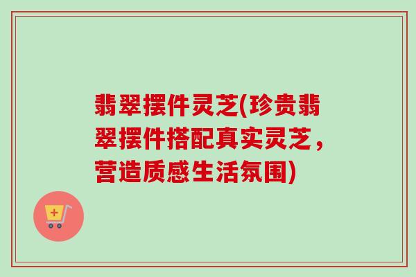 翡翠摆件灵芝(珍贵翡翠摆件搭配真实灵芝，营造质感生活氛围)