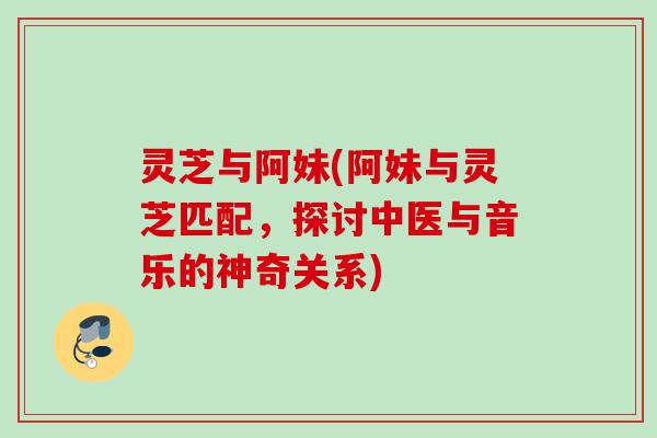 灵芝与阿妹(阿妹与灵芝匹配，探讨中医与音乐的神奇关系)