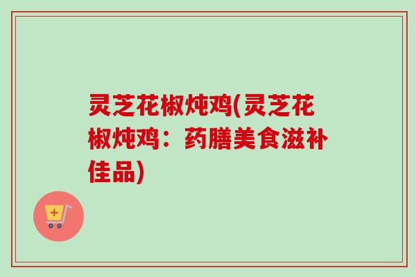 灵芝花椒炖鸡(灵芝花椒炖鸡:药膳美食滋补佳品) 灵芝花椒炖鸡(灵芝花椒炖鸡:药膳美食滋补佳品)