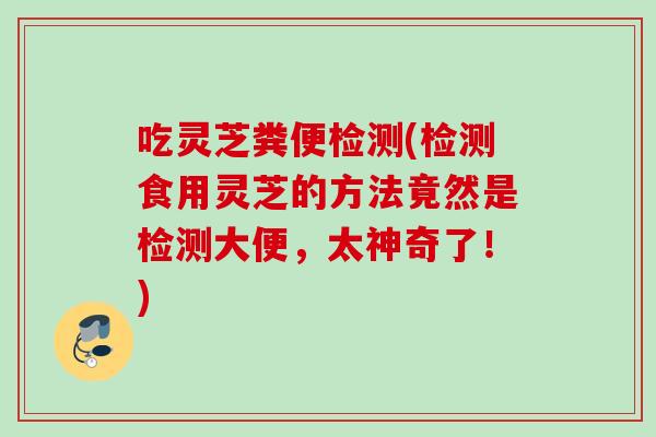 吃灵芝粪便检测(检测食用灵芝的方法竟然是检测大便,太神奇了!) 吃灵芝粪便检测(检测食用灵芝的方法竟然是检测大便,太神奇了!)