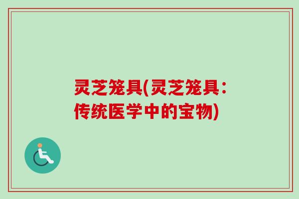 灵芝笼具(灵芝笼具:传统医学中的宝物) 灵芝笼具(灵芝笼具:传统医学中的宝物)