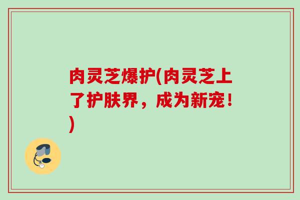 肉灵芝爆护(肉灵芝上了护肤界,成为新宠!) 肉灵芝爆护(肉灵芝上了护肤界,成为新宠!)