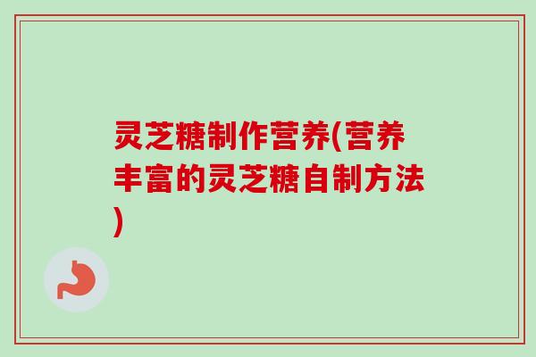 灵芝糖制作营养(营养丰富的灵芝糖自制方法) 灵芝糖制作营养(营养丰富的灵芝糖自制方法)
