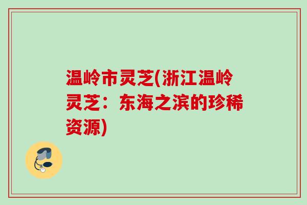 温岭市灵芝(浙江温岭灵芝:东海之滨的珍稀资源) 温岭市灵芝(浙江温岭灵芝:东海之滨的珍稀资源)