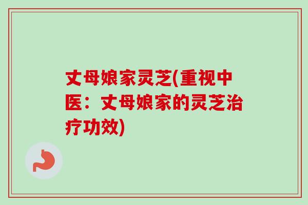 丈母娘家灵芝(重视中医:丈母娘家的灵芝功效) 丈母娘家灵芝(重视中医:丈母娘家的灵芝功效)