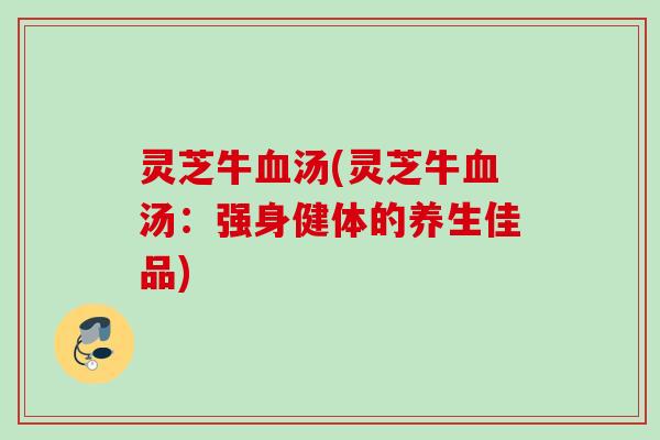 灵芝牛汤(灵芝牛汤:强身健体的养生佳品) 灵芝牛汤(灵芝牛汤:强身健体的养生佳品)