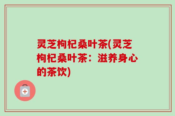灵芝枸杞桑叶茶(灵芝枸杞桑叶茶:滋养身心的茶饮) 灵芝枸杞桑叶茶(灵芝枸杞桑叶茶:滋养身心的茶饮)