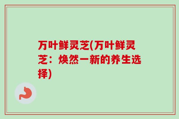 万叶鲜灵芝(万叶鲜灵芝:焕然一新的养生选择) 万叶鲜灵芝(万叶鲜灵芝:焕然一新的养生选择)